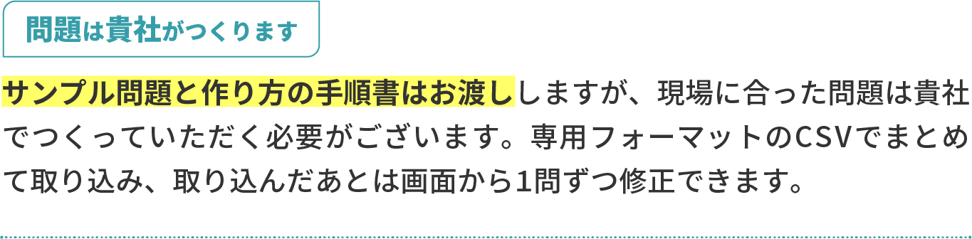 問題は貴社がつくります。サンプル問題と作り方の手順書はお渡ししますが、現場に合った問題は貴社でつくっていただく必要がございます。専用フォーマットのCSVでまとめて取り込み、取り込んだあとは画面から1問ずつ修正できます。