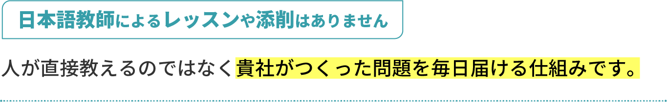 日本語教師によるレッスンや添削はありません。人が直接教えるのではなく、貴社がつくった問題を毎日届ける仕組みです。