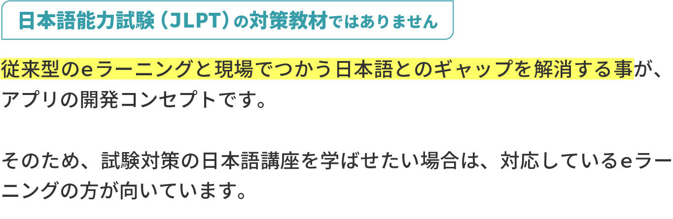 日本語能力試験（JLPT）の対策教材ではありません。従来型のeラーニングと現場でつかう日本語とのギャップを解消する事が、アプリの開発コンセプトです。そのため、試験対策の日本語講座を学ばせたい場合は、対応しているeラーニングの方が向いています。