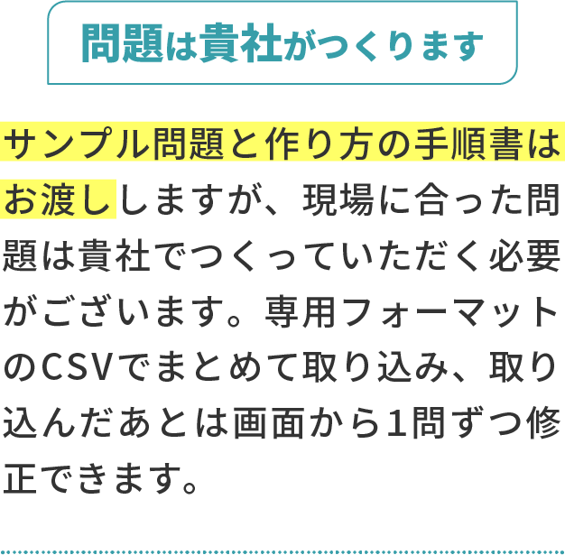 問題は貴社がつくります。サンプル問題と作り方の手順書はお渡ししますが、現場に合った問題は貴社でつくっていただく必要がございます。専用フォーマットのCSVでまとめて取り込み、取り込んだあとは画面から1問ずつ修正できます。