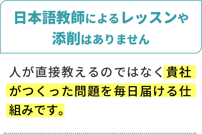 日本語教師によるレッスンや添削はありません。人が直接教えるのではなく、貴社がつくった問題を毎日届ける仕組みです。