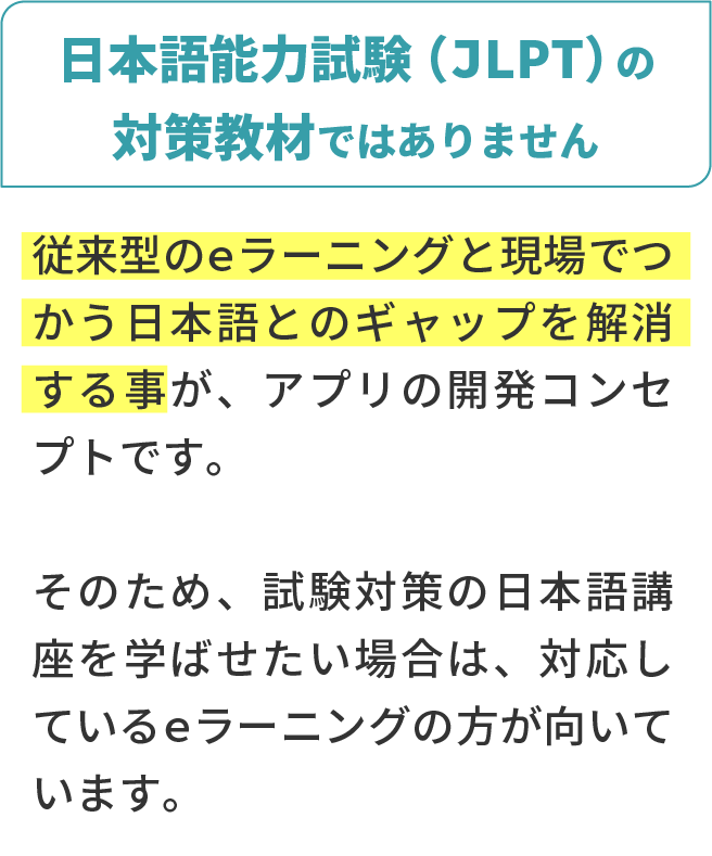 日本語能力試験（JLPT）の対策教材ではありません。従来型のeラーニングと現場でつかう日本語とのギャップを解消する事が、アプリの開発コンセプトです。そのため、試験対策の日本語講座を学ばせたい場合は、対応しているeラーニングの方が向いています。